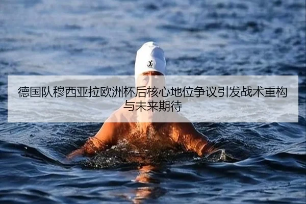 德国队穆西亚拉欧洲杯后核心地位争议引发战术重构与未来期待